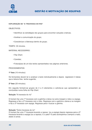 GESTÃO E MOTIVAÇÃO DE EQUIPAS



EXPLORAÇÃO DE "A TRAVESSIA DO RIO"


OBJECTIVOS:

     • Identificar as estratégias dos grupos para encontrar soluções criativas;

     • Analisar a comunicação do grupo;

     • Caracterizar a liderança dentro do grupo.

TEMPO: 30 minutos.

MATERIAL NECESSÁRIO:

     • Flip Chart;

     • Canetas;

     • Fotocópias de um dos textos apresentados nas páginas anteriores.

PROCEDIMENTOS:

1ª fase (10 minutos):

Os formandos devem ler e analisar o texto individualmente e depois registarem 3 ideias
que a leitura lhes tenha sugerido.

2ª fase (20 minutos):

Em seguida formam-se grupos de 4 a 5 elementos e solicita-se que apresentem as
conclusões numa folha do Flip Chart.

Solução "A travessia do rio"

O homem faz uma 1ª travessia com a galinha e deixa na outra margem o lobo e a espiga.
Regressa e faz a 2ª travessia com o lobo. Regressa com a galinha e deixa-a na margem
e faz a 3ª travessia com espiga. Regressa para ir buscar a galinha.


Solução "Outra travessia do rio"
O homem faz uma 1ª travessia levando a raposa (ou a espiga) depois regressa para a 2ª
travessia levando a espiga (ou a raposa). E o pato? O pato acompanha-o sempre a nado,
atado à canoa.



42                                                                   GUIA DE ACTIVIDADES
 