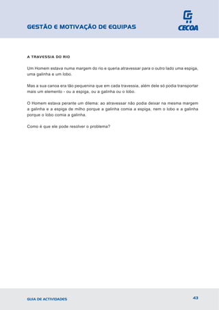 GESTÃO E MOTIVAÇÃO DE EQUIPAS



A TRAVESSIA DO RIO


Um Homem estava numa margem do rio e queria atravessar para o outro lado uma espiga,
uma galinha e um lobo.

Mas a sua canoa era tão pequenina que em cada travessia, além dele só podia transportar
mais um elemento - ou a espiga, ou a galinha ou o lobo.

O Homem estava perante um dilema: ao atravessar não podia deixar na mesma margem
a galinha e a espiga de milho porque a galinha comia a espiga, nem o lobo e a galinha
porque o lobo comia a galinha.

Como é que ele pode resolver o problema?




GUIA DE ACTIVIDADES                                                                 43
 