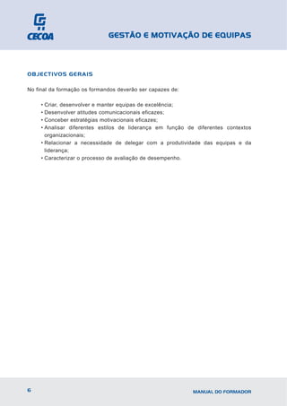 GESTÃO E MOTIVAÇÃO DE EQUIPAS



OBJECTIVOS GERAIS

No final da formação os formandos deverão ser capazes de:

     • Criar, desenvolver e manter equipas de excelência;
     • Desenvolver atitudes comunicacionais eficazes;
     • Conceber estratégias motivacionais eficazes;
     • Analisar diferentes estilos de liderança em função de diferentes contextos
       organizacionais;
     • Relacionar a necessidade de delegar com a produtividade das equipas e da
       liderança;
     • Caracterizar o processo de avaliação de desempenho.




6                                                           MANUAL DO FORMADOR
 