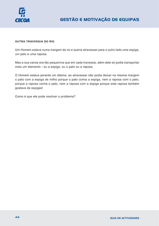GESTÃO E MOTIVAÇÃO DE EQUIPAS



OUTRA TRAVESSIA DO RIO


Um Homem estava numa margem do rio e queria atravessar para o outro lado uma espiga,
um pato e uma raposa.

Mas a sua canoa era tão pequenina que em cada travessia, além dele só podia transportar
mais um elemento - ou a espiga, ou o pato ou a raposa.

O Homem estava perante um dilema: ao atravessar não podia deixar na mesma margem
o pato com a espiga de milho porque o pato comia a espiga, nem a raposa com o pato,
porque a raposa comia o pato, nem a raposa com a espiga porque esta raposa também
gostava de espigas!

Como é que ele pode resolver o problema?




44                                                                GUIA DE ACTIVIDADES
 