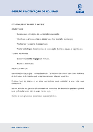 GESTÃO E MOTIVAÇÃO DE EQUIPAS



EXPLORAÇÃO DE "GANHAR O MÁXIMO"


OBJECTIVOS:

     • Caracterizar estratégias de competição/cooperação;

     • Identificar os pressupostos da cooperação (por exemplo, confiança);

     • Analisar as vantagens da cooperação;

     • Avaliar estratégias de competição e cooperação dentro da equipa e organização.

TEMPO: 45 minutos.


      Desenvolvimento do jogo: 25 minutos.

      Análise: 20 minutos.

PROCEDIMENTOS:

Deve constituir os grupos - são necessários 4 - e distribuir os cartões bem como as folhas
de instruções e de registos que se apresentam nas páginas seguintes.

Explique bem as regras e se achar conveniente pode proceder a uma volta para
exemplificar.

No fim, solicite aos grupos que analisem os resultados em termos de perdas e ganhos
para cada subgrupo e para o grupo no seu todo.

Solicite a cada grupo que exponha as suas conclusões.




GUIA DE ACTIVIDADES                                                                    45
 