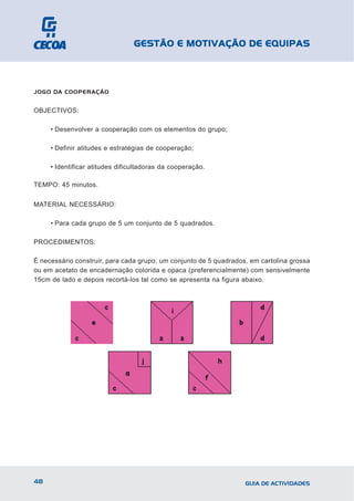 GESTÃO E MOTIVAÇÃO DE EQUIPAS



JOGO DA COOPERAÇÃO


OBJECTIVOS:

     • Desenvolver a cooperação com os elementos do grupo;

     • Definir atitudes e estratégias de cooperação;

     • Identificar atitudes dificultadoras da cooperação.

TEMPO: 45 minutos.


MATERIAL NECESSÁRIO:

     • Para cada grupo de 5 um conjunto de 5 quadrados.

PROCEDIMENTOS:

É necessário construir, para cada grupo, um conjunto de 5 quadrados, em cartolina grossa
ou em acetato de encadernação colorida e opaca (preferencialmente) com sensivelmente
15cm de lado e depois recortá-los tal como se apresenta na figura abaixo.




48                                                                 GUIA DE ACTIVIDADES
 
