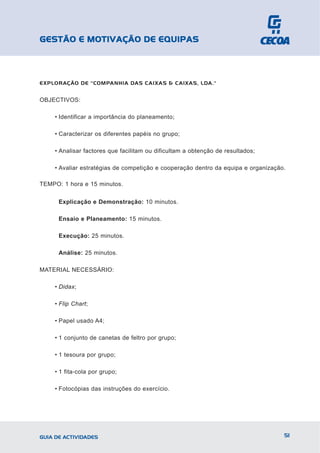 GESTÃO E MOTIVAÇÃO DE EQUIPAS



EXPLORAÇÃO DE "COMPANHIA DAS CAIXAS & CAIXAS, LDA."


OBJECTIVOS:

    • Identificar a importância do planeamento;

    • Caracterizar os diferentes papéis no grupo;

    • Analisar factores que facilitam ou dificultam a obtenção de resultados;

    • Avaliar estratégias de competição e cooperação dentro da equipa e organização.

TEMPO: 1 hora e 15 minutos.


      Explicação e Demonstração: 10 minutos.

      Ensaio e Planeamento: 15 minutos.

      Execução: 25 minutos.

      Análise: 25 minutos.

MATERIAL NECESSÁRIO:

    • Didax;

    • Flip Chart;

    • Papel usado A4;

    • 1 conjunto de canetas de feltro por grupo;

    • 1 tesoura por grupo;

    • 1 fita-cola por grupo;

    • Fotocópias das instruções do exercício.




GUIA DE ACTIVIDADES                                                                51
 