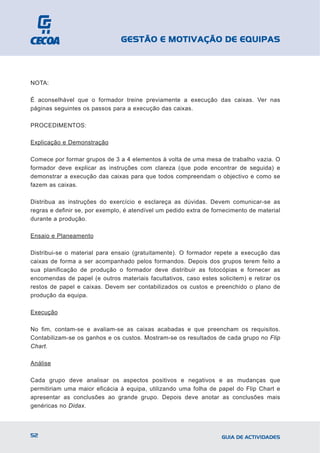 GESTÃO E MOTIVAÇÃO DE EQUIPAS



NOTA:

É aconselhável que o formador treine previamente a execução das caixas. Ver nas
páginas seguintes os passos para a execução das caixas.

PROCEDIMENTOS:

Explicação e Demonstração

Comece por formar grupos de 3 a 4 elementos à volta de uma mesa de trabalho vazia. O
formador deve explicar as instruções com clareza (que pode encontrar de seguida) e
demonstrar a execução das caixas para que todos compreendam o objectivo e como se
fazem as caixas.

Distribua as instruções do exercício e esclareça as dúvidas. Devem comunicar-se as
regras e definir se, por exemplo, é atendível um pedido extra de fornecimento de material
durante a produção.

Ensaio e Planeamento

Distribui-se o material para ensaio (gratuitamente). O formador repete a execução das
caixas de forma a ser acompanhado pelos formandos. Depois dos grupos terem feito a
sua planificação de produção o formador deve distribuir as fotocópias e fornecer as
encomendas de papel (e outros materiais facultativos, caso estes solicitem) e retirar os
restos de papel e caixas. Devem ser contabilizados os custos e preenchido o plano de
produção da equipa.

Execução

No fim, contam-se e avaliam-se as caixas acabadas e que preencham os requisitos.
Contabilizam-se os ganhos e os custos. Mostram-se os resultados de cada grupo no Flip
Chart.

Análise

Cada grupo deve analisar os aspectos positivos e negativos e as mudanças que
permitiriam uma maior eficácia à equipa, utilizando uma folha de papel do Flip Chart e
apresentar as conclusões ao grande grupo. Depois deve anotar as conclusões mais
genéricas no Didax.



52                                                                  GUIA DE ACTIVIDADES
 