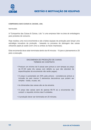 GESTÃO E MOTIVAÇÃO DE EQUIPAS



COMPANHIA DAS CAIXAS & CAIXAS, LDA.


I NSTRUÇÕES


A "Companhia das Caixas & Caixas, Lda." é uma empresa líder na área de embalagens
para produtos de consumo.

Hoje recebeu uma nova encomenda e são criadas equipas de produção para lançar uma
estratégia inovadora de produção - baseada no processo de dobragem das caixas
utilizando papel já usado (com uma ou ambas as faces impressas).

Esta encomenda deve estar terminada dentro de 40 minutos - 15 para o planeamento e 25
para a execução.


                         ENCOMENDA DE PRODUÇÃO DE CAIXAS
                              TERMOS DO CONTRATO

              • Produzir um mínimo de 6 caixas sem pintura e com tampas ao preço
                de €1.00 cada (As caixas com defeito ou que não atendam às
                especificações da encomenda não serão pagas).

              • O preço é aumentado em 50% pela pintura - considera-se pintura a
                inclusão de pelo menos 3 elementos decorativos que podem ser
                simples - bolas, cruzes, etc.

              • As dimensões das caixas são as da amostra.

              • O preço das caixas será de apenas €0.75 se a encomenda não
                cumprir o requisito mínimo das 6 unidades.

              • A produção dever ser terminada em 25 minutos.




54                                                                 GUIA DE ACTIVIDADES
 