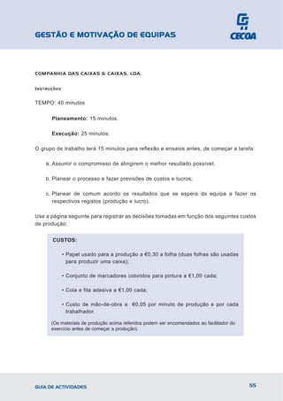 GESTÃO E MOTIVAÇÃO DE EQUIPAS



COMPANHIA DAS CAIXAS & CAIXAS, LDA.


I NSTRUÇÕES


TEMPO: 40 minutos


       Planeamento: 15 minutos.

       Execução: 25 minutos.

O grupo de trabalho terá 15 minutos para reflexão e ensaios antes, de começar a tarefa:

    a. Assumir o compromisso de atingirem o melhor resultado possível;

    b. Planear o processo e fazer previsões de custos e lucros;

    c. Planear de comum acordo os resultados que se espera da equipa e fazer os
       respectivos registos (produção e lucro).

Use a página seguinte para registrar as decisões tomadas em função dos seguintes custos
de produção:


       CUSTOS:

              • Papel usado para a produção a €0,30 a folha (duas folhas são usadas
                para produzir uma caixa);

              • Conjunto de marcadores coloridos para pintura a €1,00 cada;

              • Cola e fita adesiva a €1,00 cada;

              • Custo de mão-de-obra a €0,05 por minuto de produção e por cada
                trabalhador.

      (Os materiais de produção acima referidos podem ser encomendados ao facilitador do
      exercício antes de começar a produção).




GUIA DE ACTIVIDADES                                                                        55
 