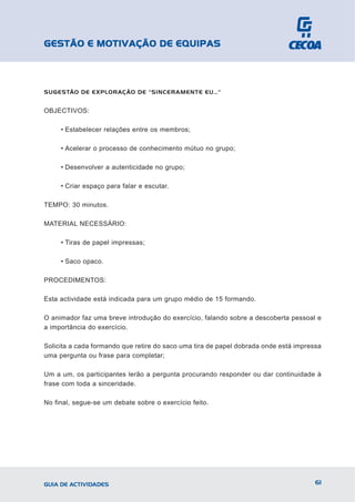 GESTÃO E MOTIVAÇÃO DE EQUIPAS



SUGESTÃO DE EXPLORAÇÃO DE "SINCERAMENTE EU…"


OBJECTIVOS:

     • Estabelecer relações entre os membros;

     • Acelerar o processo de conhecimento mútuo no grupo;

     • Desenvolver a autenticidade no grupo;

     • Criar espaço para falar e escutar.

TEMPO: 30 minutos.

MATERIAL NECESSÁRIO:

     • Tiras de papel impressas;

     • Saco opaco.

PROCEDIMENTOS:

Esta actividade está indicada para um grupo médio de 15 formando.

O animador faz uma breve introdução do exercício, falando sobre a descoberta pessoal e
a importância do exercício.

Solicita a cada formando que retire do saco uma tira de papel dobrada onde está impressa
uma pergunta ou frase para completar;

Um a um, os participantes lerão a pergunta procurando responder ou dar continuidade à
frase com toda a sinceridade.

No final, segue-se um debate sobre o exercício feito.




GUIA DE ACTIVIDADES                                                                   61
 