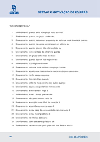 GESTÃO E MOTIVAÇÃO DE EQUIPAS



"SINCERAMENTE EU…"


 1.   Sinceramente, quando entro num grupo novo eu sinto

 2.   Sinceramente, quando um grupo começa eu

 3.   Sinceramente, quando estou num grupo novo eu sinto-me mais à vontade quando

 4.   Sinceramente, quando os outros permanecem em silêncio eu

 5.   Sinceramente, quando alguém fala o tempo todo eu

 6.   Sinceramente, tenho vontade de retirar-me quando

 7.   Sinceramente, em grupo tenho mais medo de

 8.   Sinceramente, quando alguém fica magoado eu

 9.   Sinceramente, fico magoado quando

 10. Sinceramente, sinto-me mais solitário num grupo quando

 11. Sinceramente, aqueles que realmente me conhecem julgam que eu sou

 12. Sinceramente, confio nas pessoas que

 13. Sinceramente, fico mais triste quando

 14. Sinceramente, sinto-me mais próximo dos outros quando

 15. Sinceramente, as pessoas gostam de mim quando

 16. Sinceramente, a minha maior força é

 17. Sinceramente, o meu "hobby" predilecto é

 18. Sinceramente, não gosto mesmo nada de

 19. Sinceramente, a emoção mais difícil de controlar é

 20. Sinceramente, a comida que menos gosto é

 21. Sinceramente, o meu traço de personalidade mais marcante é

 22. Sinceramente, o meu maior problema é

 23. Sinceramente, na infância detestava

 24. Sinceramente, como estudante participei em

 25. Sinceramente, se tivesse que partir para uma ilha deserta levava




62                                                               GUIA DE ACTIVIDADES
 