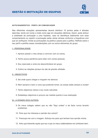 GESTÃO E MOTIVAÇÃO DE EQUIPAS



AUTO-DIAGNÓSTICO - PERFIL DE COMUNICADOR


Nas diferentes situações apresentadas deverá distribuir 10 pontos pelas 4 atitudes
descritas, tendo em conta o modo como age em situações idênticas. Assim, pode atribuir
a totalidade da pontuação a uma hipótese, caso se identifique totalmente com esse
comportamento ou repartir a pontuação pelas várias alíneas conforme a frequência com
que se verifiquem. Anote as pontuações na grelha e passe para o gráfico. Reflicta sobre o
seu perfil e partilhe essas considerações com os outros elementos do grupo.

I - PERSONALIDADE

    1. Aprecio passar o meu tempo a conviver com os outros.

    2. Tenho pouca paciência para estar com outras pessoas.

    3. Sou reservado e sinto-me desconfortável em grupo.

    4. Cultivo as relações porque me são de grande utilidade.

II - OBJECTIVOS

    5. Sei onde quero chegar e ninguém me demove.

    6. Nem sempre é claro o rumo que pretendo tomar, as coisas estão sempre a mudar!

    7. Tenho objectivos claros e sou muito calculista.

    8. Estabeleço objectivos e procuro ser realista quanto à sua realização.

III - A OPINIÃO DOS OUTROS

    9. Os meus colegas sabem que eu não "faço ondas" e de facto nunca levanto
       problemas.

    10. Para que me interessa a opinião dos outros?

    11. Preocupo-me com a imagem. Esforço-me para que tenham boa opinião minha.

    12. Acho que transmito aquilo que sou e que os meus colaboradores me conhecem bem.




GUIA DE ACTIVIDADES                                                                   63
 