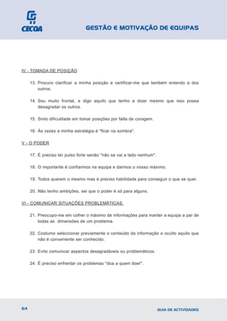 GESTÃO E MOTIVAÇÃO DE EQUIPAS




IV - TOMADA DE POSIÇÃO

     13. Procuro clarificar a minha posição e certificar-me que também entendo a dos
         outros.

     14. Sou muito frontal, e digo aquilo que tenho a dizer mesmo que isso possa
         desagradar os outros.

     15. Sinto dificuldade em tomar posições por falta de coragem.

     16. Às vezes a minha estratégia é "ficar na sombra".

V - O PODER

     17. É preciso ter pulso forte senão "não se vai a lado nenhum".

     18. O importante é confiarmos na equipa e darmos o nosso máximo.

     19. Todos querem o mesmo mas é preciso habilidade para conseguir o que se quer.

     20. Não tenho ambições, sei que o poder é só para alguns.

VI - COMUNICAR SITUAÇÕES PROBLEMÁTICAS.

     21. Preocupo-me em colher o máximo de informações para manter a equipa a par de
         todas as dimensões de um problema.

     22. Costumo seleccionar previamente o conteúdo da informação e oculto aquilo que
         não é conveniente ser conhecido.

     23. Evito comunicar aspectos desagradáveis ou problemáticos.

     24. É preciso enfrentar os problemas "doa a quem doer".




64                                                                     GUIA DE ACTIVIDADES
 