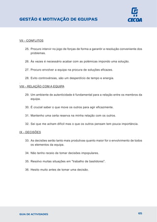 GESTÃO E MOTIVAÇÃO DE EQUIPAS



VII - CONFLITOS

   25. Procuro intervir no jogo de forças de forma a garantir a resolução conveniente dos
       problemas.

   26. Às vezes é necessário acabar com as polémicas impondo uma solução.

   27. Procuro envolver a equipa na procura de soluções eficazes.

   28. Evito controvérsias, são um desperdício de tempo e energia.
.
VIII - RELAÇÃO COM A EQUIPA

   29. Um ambiente de autenticidade é fundamental para a relação entre os membros da
       equipa.

   30. É crucial saber o que move os outros para agir eficazmente.

   31. Mantenho uma certa reserva na minha relação com os outros.

   32. Sei que me acham difícil mas o que os outros pensam tem pouca importância.

IX - DECISÕES

   33. As decisões serão tanto mais produtivas quanto maior for o envolvimento de todos
       os elementos da equipa.

   34. Não tenho receio de tomar decisões impopulares.

   35. Resolvo muitas situações em "trabalho de bastidores".

   36. Hesito muito antes de tomar uma decisão.




GUIA DE ACTIVIDADES                                                                   65
 