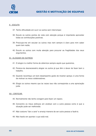 GESTÃO E MOTIVAÇÃO DE EQUIPAS



X - ESCUTA

     37. Tenho dificuldade em ouvir os outros sem interromper.

     38. Escuto os outros pontos de vista com atenção porque é importante aproveitar
         todas as contribuições positivas.

     39. Preocupo-me em escutar os outros mas nem sempre é claro para mim saber
         quem tem razão.

     40. Escuto os outros com muita atenção para procurar as fragilidades dos seus
         argumentos.

XI - ELOGIAR OS OUTROS

     41. O elogio é a melhor forma de obtermos sempre aquilo que queremos.

     42. Parece-me desnecessário elogiar os outros já que têm o dever de fazer bem o
         trabalho.

     43. Quando reconheço um bom desempenho gosto de mostrar apreço; é uma forma
         de motivar os meus colaboradores.

     44. Elogio os outros mesmo que às vezes isso não corresponda a uma apreciação
         justa.



XII - CRITICAR

     45. Normalmente não tenho coragem para fazer um reparo.

     46. Concentro os meus esforços em analisar com a outra pessoa como é que a
         situação pode ser melhorada.

     47. Não costumo "dar a cara" e arranjo maneira de ser outra pessoa a fazê-lo.

     48. Não hesito em apontar o que está mal.




66                                                                 GUIA DE ACTIVIDADES
 