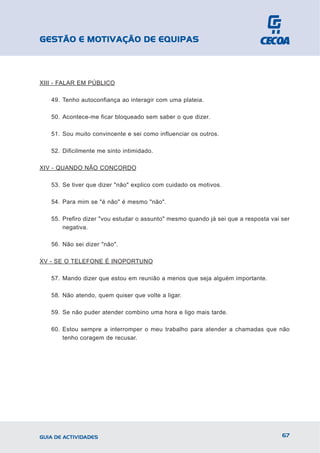 GESTÃO E MOTIVAÇÃO DE EQUIPAS



XIII - FALAR EM PÚBLICO

   49. Tenho autoconfiança ao interagir com uma plateia.

   50. Acontece-me ficar bloqueado sem saber o que dizer.

   51. Sou muito convincente e sei como influenciar os outros.

   52. Dificilmente me sinto intimidado.

XIV - QUANDO NÃO CONCORDO

   53. Se tiver que dizer "não" explico com cuidado os motivos.

   54. Para mim se "é não" é mesmo "não".

   55. Prefiro dizer "vou estudar o assunto" mesmo quando já sei que a resposta vai ser
       negativa.

   56. Não sei dizer "não".

XV - SE O TELEFONE É INOPORTUNO

   57. Mando dizer que estou em reunião a menos que seja alguém importante.

   58. Não atendo, quem quiser que volte a ligar.

   59. Se não puder atender combino uma hora e ligo mais tarde.

   60. Estou sempre a interromper o meu trabalho para atender a chamadas que não
       tenho coragem de recusar.




GUIA DE ACTIVIDADES                                                                 67
 