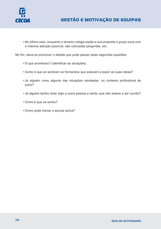 GESTÃO E MOTIVAÇÃO DE EQUIPAS



     • No último caso, enquanto o terceiro colega expõe a sua proposta o grupo ouve com
       a máxima atenção possível, são colocadas perguntas, etc.

No fim, deve-se promover o debate que pode passar pelas seguintes questões:

     • O que aconteceu? (identificar as situações)

     • Como é que se sentiram os formandos que estavam a expor as suas ideias?

     • Já alguém viveu alguma das situações retratadas, no contexto profissional de
       outro?

     • Já alguém tentou dizer algo a outra pessoa e sentiu que não estava a ser ouvido?

     • Como é que se sentiu?

     • Como pode treinar a escuta activa?




70                                                                GUIA DE ACTIVIDADES
 