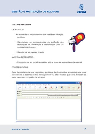GESTÃO E MOTIVAÇÃO DE EQUIPAS



TEM UMA MENS@GEM


OBJECTIVOS:

     • Caracterizar a importância de dar e receber "reforços"
       positivos;

     • Caracterizar as consequências da evolução das
       tecnologias de informação e comunicação para as
       equipas/organizações;

     • Caracterizar as equipas virtuais.

MATERIAL NECESSÁRIO:

     • Fotocopias de um e-mail (sugestão: utilizar o que se apresenta nesta página).

PROCEDIMENTOS:

Cada formando envia uma mensagem ao colega da direita sobre a qualidade que mais
aprecia nele. O destinatário lê a mensagem em voz alta e relata o que sente. Colocam-se
todos os e-mails no quadro de afixação.




GUIA DE ACTIVIDADES                                                                    71
 
