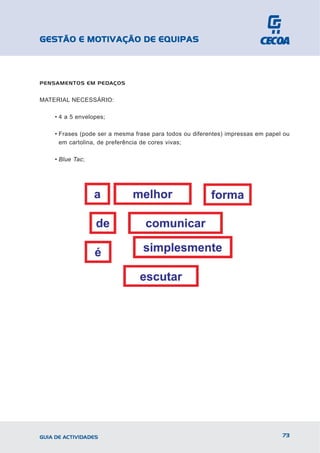 GESTÃO E MOTIVAÇÃO DE EQUIPAS



PENSAMENTOS EM PEDAÇOS


MATERIAL NECESSÁRIO:

    • 4 a 5 envelopes;

    • Frases (pode ser a mesma frase para todos ou diferentes) impressas em papel ou
      em cartolina, de preferência de cores vivas;

    • Blue Tac;




GUIA DE ACTIVIDADES                                                              73
 