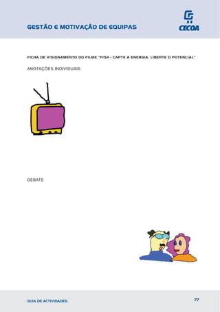 GESTÃO E MOTIVAÇÃO DE EQUIPAS



FICHA DE VISIONAMENTO DO FILME ”FISH - CAPTE A ENERGIA, LIBERTE O POTENCIAL"


ANOTAÇÕES INDIVIDUAIS




DEBATE




GUIA DE ACTIVIDADES                                                        77
 