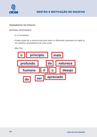 GESTÃO E MOTIVAÇÃO DE EQUIPAS



PENSAMENTOS EM PEDAÇOS


MATERIAL NECESSÁRIO:

     • 4 a 5 envelopes;

     • Frases (pode ser a mesma frase para todos ou diferentes) impressas em papel ou
       em cartolina, de preferência de cores vivas;

     • Blue Tac;




78                                                               GUIA DE ACTIVIDADES
 