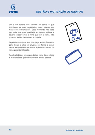 GESTÃO E MOTIVAÇÃO DE EQUIPAS



Um a um solicite que venham ao centro e que
distribuam as suas qualidades pelos colegas em
função das similaridades. Cada formando não pode
dar mais que uma qualidade ao mesmo colega e
deverá colocar sobre a folha que tem o nome, não
podendo atribuir nenhuma a si próprio.

Depois de concluída esta fase peça a cada formando
para dobrar a folha em envelope de forma a conter
dentro as qualidades recebidas e permitir a leitura do
nome para identificação.

Recolha todos os envelopes. Leia o nome do envelope
e as qualidades que correspondem a essa pessoa.




82                                                       GUIA DE ACTIVIDADES
 