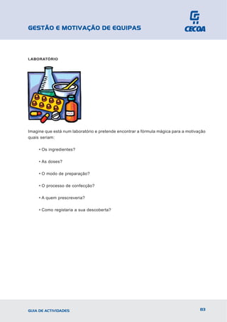 GESTÃO E MOTIVAÇÃO DE EQUIPAS



LABORATÓRIO




Imagine que está num laboratório e pretende encontrar a fórmula mágica para a motivação
quais seriam:

     • Os ingredientes?

     • As doses?

     • O modo de preparação?

     • O processo de confecção?

     • A quem prescreveria?

     • Como registaria a sua descoberta?




GUIA DE ACTIVIDADES                                                                 83
 
