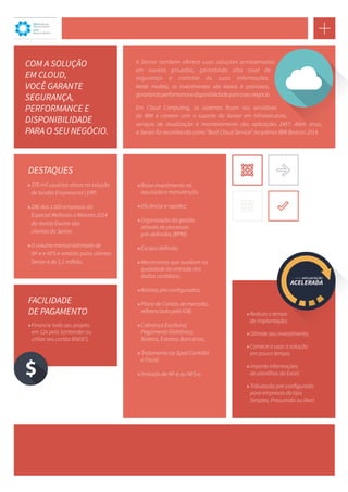 A Senior também oferece suas soluções armazenadas 
em nuvens privadas, garantindo alto nível de 
segurança e controle às suas informações. 
Neste modelo, os investimentos são baixos e previsíveis, 
garantindo performance e disponibilidade para o seu negócio. 
Em Cloud Computing, os sistemas ficam nos servidores 
da IBM e contam com o suporte da Senior em infraestrutura, 
serviços de atualização e monitoramento das aplicações 24X7. Além disso, 
a Senior foi reconhecida como “Best Cloud Service” no prêmio IBM Beacon 2014. 
COM A SOLUÇÃO 
EM CLOUD, 
VOCÊ GARANTE 
SEGURANÇA, 
PERFORMANCE E 
DISPONIBILIDADE 
PARA O SEU NEGÓCIO. 
IBM Business 
Partner Award 
2014 
Beacon Winner 
»» 370 mil usuários ativos na solução 
de Gestão Empresarial | ERP. 
»»286 das 1.000 empresas do 
Especial Melhores e Maiores 2014 
da revista Exame são 
clientes da Senior. 
»» O volume mensal estimado de 
NF-e e NFS-e emitido pelos clientes 
Senior é de 1,1 milhão. 
DESTAQUES 
»»Baixo investimento na 
aquisição e manutenção. 
»»Eficiência e rapidez; 
»»Organização da gestão 
através de processos 
pré-definidos (BPM); 
»»Escopo definido; 
»»Mecanismos que auxiliam na 
qualidade da entrada dos 
dados contábeis; 
»»Rotinas pré-configuradas; 
»»Plano de Contas de mercado, 
referenciado pela IOB; 
»»Cobrança Escritural, 
Pagamento Eletrônico, 
Boletos, Extratos Bancários; 
»»Tratamento ao Sped Contábil 
e Fiscal; 
»»Emissão de NF-e ou NFS-e. 
»»Reduza o tempo 
de implantação; 
»»Otimize seu investimento; 
»»Comece a usar a solução 
em pouco tempo; 
»»Importe informações 
de planilhas do Excel; 
»»Tributação pré-configurada 
para empresas do tipo 
Simples, Presumido ou Real. 
FACILIDADE 
DE PAGAMENTO 
»»Financie todo seu projeto 
em 12x pelo Santander ou 
utilize seu cartão BNDES. 
 