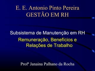 E. E. Antonio Pinto Pereira
      GESTÃO EM RH


Subsistema de Manutenção em RH
   Remuneração, Benefícios e
       Relações de Trabalho


    Profª Janaina Palhano da Rocha
 