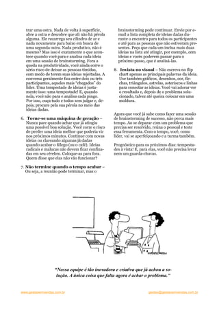 trar uma ostra. Nada de volta à superfície,       brainstorming pode continuar. Envie por e-
  abre a ostra e descobre que ali não há pérola     mail a lista completa de ideias dadas du-
  alguma. Ele recarrega seu cilindro de ar e        rante o encontro para todos os participantes
  nada novamente para baixo em busca de             e até para as pessoas que não estiveram pre-
  uma segunda ostra. Nada produtivo, não é          sentes. Peça que cada um inclua mais duas
  mesmo? Mas isso é exatamente o que acon-          ideias na lista até atingir, por exemplo, cem
  tece quando você para e analisa cada ideia        ideias e vocês poderem passar para o
  em uma sessão de brainstorming. Fora a            próximo passo, que é analisá-las.
  queda na produtividade, você ainda corre o
  sério risco de deixar as pessoas tímidas,       8. Invista no visual – Não escreva no flip
  com medo de terem suas ideias rejeitadas. A        chart apenas as principais palavras da ideia.
  conversa geralmente fica entre dois ou três        Use também gráficos, desenhos, cor, fle-
  participantes, aqueles mais “chegados” do          chas, triângulos, estrelas, asteriscos e linhas
  líder. Uma tempestade de ideias é justa-           para conectar as ideias. Você vai adorar ver
  mente isso: uma tempestade! E, quando              o resultado e, depois de o problema solu-
  nela, você não para e analisa cada pingo.          cionado, talvez até queira colocar em uma
  Por isso, ouça tudo e todos sem julgar e, de-      moldura.
  pois, procure pela sua pérola no meio das
  ideias dadas.
                                                  Agora que você já sabe como fazer uma sessão
6. Torne-se uma máquina de geração –              de brainstorming de sucesso, não perca mais
   Nunca pare quando achar que já atingiu         tempo. Ao se deparar com um problema que
   uma possível boa solução. Você corre o risco   precisa ser resolvido, reúna o pessoal e teste
   de perder uma ideia melhor que poderia vir     essa ferramenta. Com o tempo, você, como
   nos próximos minutos. Continue com novas       líder, vai se aperfeiçoando e a turma também.
   ideias ou clareando algumas já dadas
   quando acabar o fôlego (ou o café). Ideias     Prognóstico para os próximos dias: tempesta-
   radicais e malucas não devem ficar confina-    des à vista! E, para elas, você não precisa levar
   das em seu cérebro. Coloque-as para fora.      nem um guarda-chuvas.
   Quem disse que elas não vão funcionar?

7. Não termine quando o tempo acabar –
   Ou seja, a reunião pode terminar, mas o




                   “Nossa equipe é tão inovadora e criativa que já achou a so-
                    lução. A única coisa que falta agora é achar o problema.”


www.gestaoemvendas.com.br                                             gestao@gestaoemvendas.com.br
 