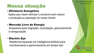Nossa atuação
• Eficiência Energética
Ações que visam otimizar o consumo sem reduzir
a produção ou operação do nosso cliente
• Mercado Livre de Energia
Assessoria para migração, contratação, gerenciamento
e renegociação
• Electric Eye
Plataforma baseada em Inteligência Artificial para
monitoramento e gerenciamento em tempo real
 