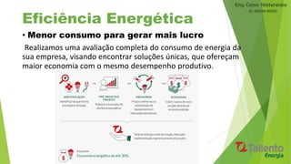 Eficiência Energética
• Menor consumo para gerar mais lucro
Realizamos uma avaliação completa do consumo de energia da
sua empresa, visando encontrar soluções únicas, que ofereçam
maior economia com o mesmo desempenho produtivo.
 