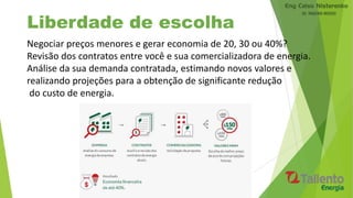 Liberdade de escolha
Negociar preços menores e gerar economia de 20, 30 ou 40%?
Revisão dos contratos entre você e sua comercializadora de energia.
Análise da sua demanda contratada, estimando novos valores e
realizando projeções para a obtenção de significante redução
do custo de energia.
 