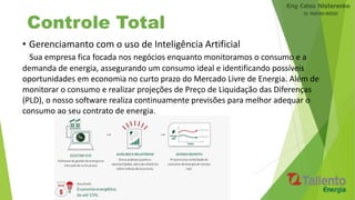 Controle Total
• Gerenciamanto com o uso de Inteligência Artificial
Sua empresa fica focada nos negócios enquanto monitoramos o consumo e a
demanda de energia, assegurando um consumo ideal e identificando possíveis
oportunidades em economia no curto prazo do Mercado Livre de Energia. Além de
monitorar o consumo e realizar projeções de Preço de Liquidação das Diferenças
(PLD), o nosso software realiza continuamente previsões para melhor adequar o
consumo ao seu contrato de energia.
 