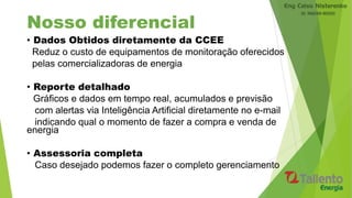 Nosso diferencial
• Dados Obtidos diretamente da CCEE
Reduz o custo de equipamentos de monitoração oferecidos
pelas comercializadoras de energia
• Reporte detalhado
Gráficos e dados em tempo real, acumulados e previsão
com alertas via Inteligência Artificial diretamente no e-mail
indicando qual o momento de fazer a compra e venda de
energia
• Assessoria completa
Caso desejado podemos fazer o completo gerenciamento
 