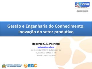 Gestão e Engenharia do Conhecimento:
     inovação do setor produtivo

            Roberto C. S. Pacheco
                   pacheco@egc.ufsc.br
           Auditório do CIMATEC 1 , Salvador, BA
                19/10/2011 - 18h30 às 20h
                CIRCUITO UNIVERSIDADES
 
