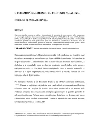O TURISMO PÓS-MODERNO – UM CONTEXTO PARADOXAL


CAROLINA DE ANDRADE SPINOLA1




RESUMO

O presente trabalho consiste na análise e sistematização de uma série de textos recentes sobre o panorama
do turismo pós-moderno. Autores como Palomeque (1999), Urry (1990), Fluviá & Mena (1998), Donaire
(1995), Anton (1997), Bote & Marchena (1996), Vera & Rebollo (1996), Valenzuela (1996) e Feifer (1985)
contribuem, partindo de óticas particulares, para uma tentativa de caracterização do cenário atual do
turismo no mundo. Paralelamente, procura-se fazer uma comparação entre esta realidade global e a sua
repercussão em áreas turísticas periféricas, analisando-se o caso particular do Brasil.

PALAVRAS-CHAVE: Turismo pós-moderno, Turismo de massa, Turistificação do território.


De uma primeira análise da bibliografia referenciada, pode-se afirmar que o cenário atual
do turismo no mundo, se assemelha ao que Harvey (1989) denomina de “indeterminação
do pós-modernismo”. Aparentemente não existem certezas absolutas. Pelo contrário, a
dualidade e a contradição entre as diversas tendências manifestadas, assim como a
complementaridade e a relação de causa-consequência, entre as mesmas tendências, e
entre elas e as ações implementadas pelas esferas pública e privada, formam um todo
indissociável e de difícil análise.


Por natureza o turismo é um fenômeno diverso e de estrutura complexa (Palomeque,
1999). Quando o analisamos partindo de uma escala global, considerando as diferenças
existentes entre as       regiões do planeta, então estas características se tornam mais
evidentes, exigindo dos pesquisadores múltiplas aproximações à questão, partindo de
referenciais diferentes. Até que ponto o cenário atual do turismo em destinos mais novos
é semelhante ao de destinos consolidados? Como se apresentam estes novos produtos
turísticos nas vésperas do século XXI?




1
  Doutoranda em Geografia pela Universidade de Barcelona, Professora Titular da disciplina Planejamento
e Organização do Turismo do curso de Turismo das Faculdades Jorge Amado e Unifacs
 