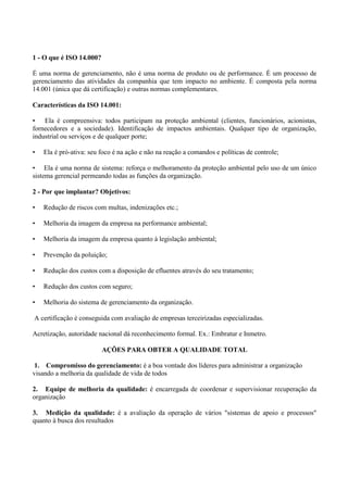 1 - O que é ISO 14.000?
É uma norma de gerenciamento, não é uma norma de produto ou de performance. É um processo de
gerenciamento das atividades da companhia que tem impacto no ambiente. É composta pela norma
14.001 (única que dá certificação) e outras normas complementares.
Características da ISO 14.001:
• Ela é compreensiva: todos participam na proteção ambiental (clientes, funcionários, acionistas,
fornecedores e a sociedade). Identificação de impactos ambientais. Qualquer tipo de organização,
industrial ou serviços e de qualquer porte;
• Ela é pró-ativa: seu foco é na ação e não na reação a comandos e políticas de controle;
• Ela é uma norma de sistema: reforça o melhoramento da proteção ambiental pelo uso de um único
sistema gerencial permeando todas as funções da organização.
2 - Por que implantar? Objetivos:
• Redução de riscos com multas, indenizações etc.;
• Melhoria da imagem da empresa na performance ambiental;
• Melhoria da imagem da empresa quanto à legislação ambiental;
• Prevenção da poluição;
• Redução dos custos com a disposição de efluentes através do seu tratamento;
• Redução dos custos com seguro;
• Melhoria do sistema de gerenciamento da organização.
A certificação é conseguida com avaliação de empresas terceirizadas especializadas.
Acretização, autoridade nacional dá reconhecimento formal. Ex.: Embratur e Inmetro.
AÇÕES PARA OBTER A QUALIDADE TOTAL
1. Compromisso do gerenciamento: é a boa vontade dos líderes para administrar a organização
visando a melhoria da qualidade de vida de todos
2. Equipe de melhoria da qualidade: é encarregada de coordenar e supervisionar recuperação da
organização
3. Medição da qualidade: é a avaliação da operação de vários "sistemas de apoio e processos"
quanto à busca dos resultados
 