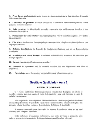 4. Preço da não-conformidade: revela o custo e a inconveniência de se fazer as coisas de maneira
diferente da planejada
5. Consciência da qualidade: é o dever de todos de se comunicar continuamente para que saibam
que estão no mesmo caminho
6. Ação corretiva: é a identificação, correção e prevenção dos problemas que impedem o bom
andamento dos negócios
7. Planejamento de "zero defeitos": é a preparação para o período inicial da adoção do novo padrão
de desempenho
8. Educação: é o treinamento do empregado para a compreensão e implementação da qualidade, com
linguagem cotidiana
9. Definição dos objetivos: é a descrição das funções específicas que cada um vai desempenhar na
organização
10. Eliminação das causas de erros: é o sistema de identificação e remoção dos obstáculos para
alcançar o padrão
11. Reconhecimento: significa demonstrar gratidão
12. Conselhos da qualidade: são os encontros daqueles que são responsáveis pela saúde da
organização
13. Faça tudo de novo: O exemplo é a principal forma de influenciar os outros.
Gestão e Qualidade - Aula 2
SISTEMA DE QUALIDADE
O 1º passo é a elaboração de um diagnóstico da situação atual da empresa em relação ao
modelo ou norma que quer seguir. A partir deste relatório é que será elaborado o plano de
trabalho e cronograma.
Para chegarmos a esse diagnóstico e recomendável que a alta direção já tenha realmente
se decidido pelo sistema de qualidade; e que exista o conhecimento a alta administração e das
gerências sobre a filosofia e vantagens da implantação do Sistema de Qualidade.
A empresa contratada para elaboração do sistema de qualidade, deve ser de total
confiança para a empresa contratante.
Serão elaborados cronogramas preliminares, onde serão previstas as entrevistas com
todas as pessoas importantes dentro da hierarquia da empresa (formal ou informal).
 