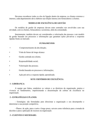 Devemos reconhecer todos os elos de ligação dentro da empresa, os clientes externos e
internos, cada departamento deve elaborar sua relação interna com fornecedores e clientes.
MODELO DE EXCELÊNCIA DE GESTÃO
Os modelos de gestão de empresas devem estar centrados nos envolvidos com sua
atividade, com os clientes, fornecedores e acionistas, além da comunidade.
Internamente, também devem ser considerados a valorização das pessoas e um modelo
de gestão baseado em processos e informações que garantam ações pró-ativas e respostas
rápidas frente ao mercado.
FUNDAMENTOS
• Comprometimento da alta direção;
• Visão de futuro de longo alcance
• Gestão centrada nos cliente;
• Responsabilidade social;
• Valorização das pessoas;
• Gestão baseada em processos e informações;
• Ação pró-ativa e resposta rápida; aprendizado.
SETE CRITÉRIOS DE EXCELÊNCIA
1 - LIDERANÇA:
A equipe que lidera, estabelece os valores e as diretrizes da organização, pratica e
vivencia os fundamentos, impulsionando a disseminação da cultura da excelência na
organização.
2 - ESTRATÉGIAS E PLANOS:
- Estratégias: são formuladas para direcionar a organização e seu desempenho e
determinar a sua posição competitiva.
- Planos: de ação, para o curto e longo prazo, servem como referência para a tomada de
decisões e para a aplicação de recursos na organização.
3 - CLIENTES E SOCIEDADE:
 