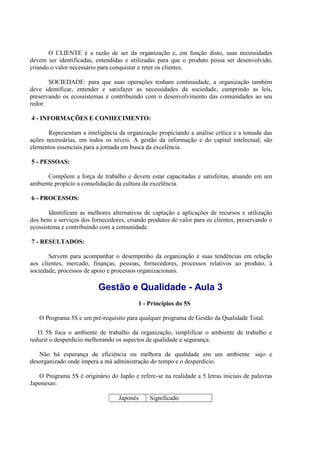 O CLIENTE é a razão de ser da organização e, em função disto, suas necessidades
devem ser identificadas, entendidas e utilizadas para que o produto possa ser desenvolvido,
criando o valor necessário para conquistar e reter os clientes.
SOCIEDADE: para que suas operações tenham continuidade, a organização também
deve identificar, entender e satisfazer as necessidades da sociedade, cumprindo as leis,
preservando os ecossistemas e contribuindo com o desenvolvimento das comunidades ao seu
redor.
4 - INFORMAÇÕES E CONHECIMENTO:
Representam a inteligência da organização propiciando a análise crítica e a tomada das
ações necessárias, em todos os níveis. A gestão da informação e do capital intelectual, são
elementos essenciais para a jornada em busca da excelência.
5 - PESSOAS:
Compõem a força de trabalho e devem estar capacitadas e satisfeitas, atuando em um
ambiente propício a consolidação da cultura da excelência.
6 - PROCESSOS:
Identificam as melhores alternativas de captação e aplicações de recursos e utilização
dos bens e serviços dos fornecedores, criando produtos de valor para os clientes, preservando o
ecossistema e contribuindo com a comunidade.
7 - RESULTADOS:
Servem para acompanhar o desempenho da organização e suas tendências em relação
aos clientes, mercado, finanças, pessoas, fornecedores, processos relativos ao produto, à
sociedade, processos de apoio e processos organizacionais.
Gestão e Qualidade - Aula 3
1 - Princípios do 5S
O Programa 5S e um pré-requisito para qualquer programa de Gestão da Qualidade Total.
O 5S foca o ambiente de trabalho da organização, simplificar o ambiente de trabalho e
reduzir o desperdício melhorando os aspectos de qualidade e segurança.
Não há esperança de eficiência ou melhora de qualidade em um ambiente sujo e
desorganizado onde impera a má administração do tempo e o desperdício.
O Programa 5S é originário do Japão e refere-se na realidade a 5 letras iniciais de palavras
Japonesas:
Japonês Significado
 