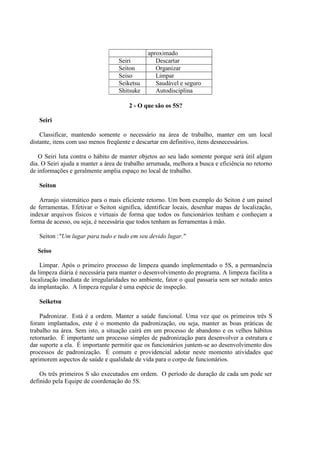 aproximado
Seiri Descartar
Seiton Organizar
Seiso Limpar
Seiketsu Saudável e seguro
Shitsuke Autodisciplina
2 - O que são os 5S?
Seiri
Classificar, mantendo somente o necessário na área de trabalho, manter em um local
distante, itens com uso menos freqüente e descartar em definitivo, itens desnecessários.
O Seiri luta contra o hábito de manter objetos ao seu lado somente porque será útil algum
dia. O Seiri ajuda a manter a área de trabalho arrumada, melhora a busca e eficiência no retorno
de informações e geralmente amplia espaço no local de trabalho.
Seiton
Arranjo sistemático para o mais eficiente retorno. Um bom exemplo do Seiton é um painel
de ferramentas. Efetivar o Seiton significa, identificar locais, desenhar mapas de localização,
indexar arquivos físicos e virtuais de forma que todos os funcionários tenham e conheçam a
forma de acesso, ou seja, é necessária que todos tenham as ferramentas à mão.
Seiton :"Um lugar para tudo e tudo em seu devido lugar."
Seiso
Limpar. Após o primeiro processo de limpeza quando implementado o 5S, a permanência
da limpeza diária é necessária para manter o desenvolvimento do programa. A limpeza facilita a
localização imediata de irregularidades no ambiente, fator o qual passaria sem ser notado antes
da implantação. A limpeza regular é uma espécie de inspeção.
Seiketsu
Padronizar. Está é a ordem. Manter a saúde funcional. Uma vez que os primeiros três S
foram implantados, este é o momento da padronização, ou seja, manter as boas práticas de
trabalho na área. Sem isto, a situação cairá em um processo de abandono e os velhos hábitos
retornarão. É importante um processo simples de padronização para desenvolver a estrutura e
dar suporte a ela. É importante permitir que os funcionários juntem-se ao desenvolvimento dos
processos de padronização. É comum e providencial adotar neste momento atividades que
aprimorem aspectos de saúde e qualidade de vida para o corpo de funcionários.
Os três primeiros S são executados em ordem. O período de duração de cada um pode ser
definido pela Equipe de coordenação do 5S.
 