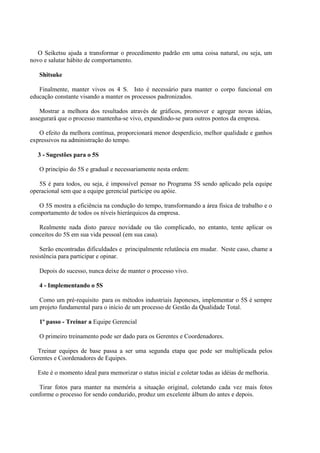 O Seiketsu ajuda a transformar o procedimento padrão em uma coisa natural, ou seja, um
novo e salutar hábito de comportamento.
Shitsuke
Finalmente, manter vivos os 4 S. Isto é necessário para manter o corpo funcional em
educação constante visando a manter os processos padronizados.
Mostrar a melhora dos resultados através de gráficos, promover e agregar novas idéias,
assegurará que o processo mantenha-se vivo, expandindo-se para outros pontos da empresa.
O efeito da melhora contínua, proporcionará menor desperdício, melhor qualidade e ganhos
expressivos na administração do tempo.
3 - Sugestões para o 5S
O princípio do 5S e gradual e necessariamente nesta ordem:
5S é para todos, ou seja, é impossível pensar no Programa 5S sendo aplicado pela equipe
operacional sem que a equipe gerencial participe ou apóie.
O 5S mostra a eficiência na condução do tempo, transformando a área física de trabalho e o
comportamento de todos os níveis hierárquicos da empresa.
Realmente nada disto parece novidade ou tão complicado, no entanto, tente aplicar os
conceitos do 5S em sua vida pessoal (em sua casa).
Serão encontradas dificuldades e principalmente relutância em mudar. Neste caso, chame a
resistência para participar e opinar.
Depois do sucesso, nunca deixe de manter o processo vivo.
4 - Implementando o 5S
Como um pré-requisito para os métodos industriais Japoneses, implementar o 5S é sempre
um projeto fundamental para o início de um processo de Gestão da Qualidade Total.
1º passo - Treinar a Equipe Gerencial
O primeiro treinamento pode ser dado para os Gerentes e Coordenadores.
Treinar equipes de base passa a ser uma segunda etapa que pode ser multiplicada pelos
Gerentes e Coordenadores de Equipes.
Este é o momento ideal para memorizar o status inicial e coletar todas as idéias de melhoria.
Tirar fotos para manter na memória a situação original, coletando cada vez mais fotos
conforme o processo for sendo conduzido, produz um excelente álbum do antes e depois.
 