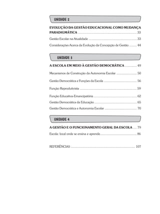 UNIDADE 2
EVOLUÇÃO DA GESTÃO EDUCACIONAL COMO MUDANÇA
PARADIGMÁTICA ..................................................................... 33
Gestão Escolar na Atualidade ......................................................... 33
Considerações Acerca da Evolução da Concepção de Gestão ......... 44
	 UNIDADE 3
A ESCOLA EM MEIO À GESTÃO DEMOCRÁTICA .............. 49
Mecanismos de Construção da Autonomia Escolar ........................ 50
Gestão Democrática e Funções da Escola ....................................... 56
Função Reprodutivista ................................................................... 59
Função Educativa-Emancipatória ................................................... 62
Gestão Democrática da Educação .................................................. 65
Gestão Democrática e Autonomia Escolar ...................................... 70
UNIDADE 4
A GESTÃO E O FUNCIONAMENTO GERAL DA ESCOLA .... 79
Escola: local onde se ensina e aprende........................................... 86
REFERÊNCIAS ............................................................................ 107
 