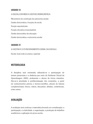 UNIDADE III
A ESCOLA EM MEIO À GESTÃO DEMOCRÁTICA
Mecanismos de construção da autonomia escolar
Gestão democrática e funções da escola
Função reprodutivista
Função educativa-emancipatória
Gestão democrática da educação
Gestão democrática e autonomia escolar
UNIDADE IV
A GESTÃO E O FUNCIONAMENTO GERAL DA ESCOLA
Escola: local onde se ensina e aprende
METODOLOGIA
A disciplina será ministrada utilizando-se a participação de
tutores presenciais e a distância por meio do Ambiente Virtual da
Aprendizagem (AVA), professores e alunos de forma interativa.
Dar-se-á prioridade à problematização dos conteúdos, a partir
de conhecimentos prévios e técnico-científico, através de leituras
complementares, fóruns, vídeos, discussões, debates, conferências,
entre outros.
AVALIAÇÃO
A avaliação será contínua e sistemática levando em consideração: a
participação, a criatividade, a organização, a produção de trabalhos
acadêmicos e aplicação de prova escrita.
 