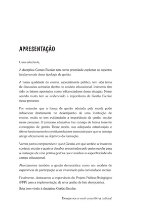 Caro estudante,
A disciplina Gestão Escolar tem como prioridade explicitar os aspectos
fundamentais dessa tipologia de gestão.
A baixa qualidade do ensino, especialmente público, tem sido tema
de discussões acirradas dentro do cenário educacional. Inúmeros têm
sido os fatores apontados como influenciadores dessa situação. Nesse
sentido muito tem se evidenciado a importância da Gestão Escolar
nesse processo.
Por entender que a forma de gestão adotada pela escola pode
influenciar diretamente no desempenho de uma instituição de
ensino, muito se tem evidenciado a importância da gestão escolar
nesse processo. O processo educativo traz consigo de forma inerente
concepções de gestão. Desse modo, sua adequada estruturação e
ótimo funcionamento constituem fatores essenciais para que se consiga
atingir eficazmente os objetivos da formação.
Vamos juntos compreender o que é Gestão, em que sentido se insere no
contexto escolar e quais os desafios encontrados pelo gestor escolar para
a realização de uma prática gestora que considere as especificidades do
campo educacional.
Abordaremos também a gestão democrática como um modelo de
experiência de participação a ser vivenciado pela comunidade escolar.
Finalmente, destacamos a importância do Projeto Político-Pedagógico
(PPP) para a implementação de uma gestão de fato democrática.
Seja bem vindo à disciplina Gestão Escolar.
Desejamos a você uma ótima Leitura!
APRESENTAÇÃO
 