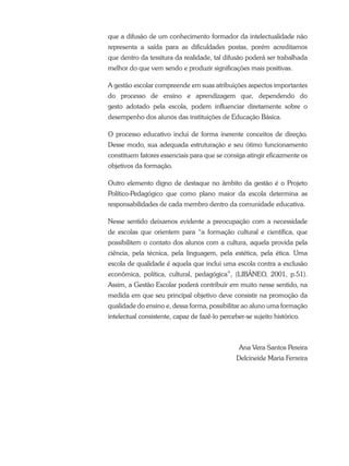 que a difusão de um conhecimento formador da intelectualidade não
representa a saída para as dificuldades postas, porém acreditamos
que dentro da tessitura da realidade, tal difusão poderá ser trabalhada
melhor do que vem sendo e produzir significações mais positivas.
A gestão escolar compreende em suas atribuições aspectos importantes
do processo de ensino e aprendizagem que, dependendo do
gesto adotado pela escola, podem influenciar diretamente sobre o
desempenho dos alunos das instituições de Educação Básica.
O processo educativo inclui de forma inerente conceitos de direção.
Desse modo, sua adequada estruturação e seu ótimo funcionamento
constituem fatores essenciais para que se consiga atingir eficazmente os
objetivos da formação.
Outro elemento digno de destaque no âmbito da gestão é o Projeto
Político-Pedagógico que como plano maior da escola determina as
responsabilidades de cada membro dentro da comunidade educativa.
Nesse sentido deixamos evidente a preocupação com a necessidade
de escolas que orientem para “a formação cultural e científica, que
possibilitem o contato dos alunos com a cultura, aquela provida pela
ciência, pela técnica, pela linguagem, pela estética, pela ética. Uma
escola de qualidade é aquela que inclui uma escola contra a exclusão
econômica, política, cultural, pedagógica”, (LIBÂNEO, 2001, p.51).
Assim, a Gestão Escolar poderá contribuir em muito nesse sentido, na
medida em que seu principal objetivo deve consistir na promoção da
qualidade do ensino e, dessa forma, possibilitar ao aluno uma formação
intelectual consistente, capaz de fazê-lo perceber-se sujeito histórico.
Ana Vera Santos Pereira
Delcineide Maria Ferreira
 