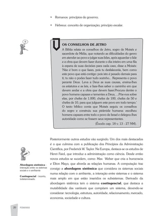 PEDAGOGIA20
•	 Romanos: princípios de governo;
•	 Hebreus: conceito de organização; princípio escalar.
OS CONSELHOS DE JETRO
a Bíblia relata os conselhos de Jetro, sogro de Moisés e
sacerdote de Mídia, que notando as dificuldades do genro
em atender ao povo e julgar suas lides, após aguardar o lide
e a obra que devem fazer durante o dia inteiro em uma fila
à espera de suas decisões para cada caso, disse a Moisés:
'Não é bom o que fazes, pois tu desfalecerás, bem como
este povo que está contigo: pois isto é pesado demais para
ti; tu não o podes fazer tudo sozinho... Representa o povo
perante Deus. Leva a Deus as suas causas, ensina-lhes
os estatutos e as leis, e faze-lhes saber o caminho em que
devem andar e a obra que devem fazer.Procura dentre o
povo homens capazes e tementes a Deus, ...Põe-nos sobre
elas, por chefes de 1.000, chefes de 100, chefes de 50 e
chefes de 10, para que julguem este povo em todo tempo.'
O texto bíblico conta que Moisés seguiu os conselhos
do sogro e construiu sua pirâmide humana: escolheu
homens capazes entre todo o povo de Israel e delegou-lhes
autoridade como se fossem seus representantes.
(Êxodo cap. 18 v. 13 - 27 NM).
Posteriormente outros estudos vão surgindo. Um dos mais destacados
é o que culmina com a publicação dos Princípios da administração
Científica, por Frederick W. Taylor. Na Europa, destaca-se os estudos de
Henri Faiol, que introduz a administração como ciência. Desde então
novos estudos se sucedem, como: Max Weber que cria a burocracia
e Elton Mayo, que aborda as relações humanas. a computação traz
consigo a abordagem sistêmica que considera os sistemas sociais
numa relação com o ambiente, a interação entre sistemas e o sistema
mais amplo em que estão inseridos os subsistemas. Derivado da
abordagem sistêmica tem o sistema contingencial, que destaca a
mutabilidade das variáveis que compõem um sistema, devendo-se
considerar: tecnologia, estrutura, autoridade, relacionamento, mercado,
economia, sociedade e cultura.
Abordagem sistêmica -
interação entre os sistemas
sociais e o ambiente
Contingencial - incerto,
indeterminado.
 