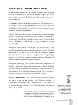 GESTÃO ESCOLAR | UNIDADE 1 21
ADMINISTRAÇÃO: conceitos e campos de atuação
a palavra administração vem do latim ad (direção, tendência para) e
minister (subordinação ou obediência) e significa aquele que realiza
uma função sob o comando de outrem, isto é, aquele que presta um
serviço a outrem.
a palavra administração sofreu transformações radicais assim como
a sociedade, de modo que administração passou a ser o processo
de planejar, organizar, dirigir e controlar o uso de recursos a fim de
alcançar objetivos organizacionais.
Martins (2007) aborda que é clara a dependência da administração a
políticos, econômicos e sociais e que, numa tentativa de conceituá-la,
é necessário abstraí-la de seus determinantes sociais, conceituando-a
como: “utilização racional de recursos para a realização de fins
determinados.
Entretanto, considerando a dependência da administração a seus
condicionantes políticos, econômicos e sociais que em uma sociedade
capitalista se dão sob o modo de produção capitalista, pode-se
conceituar gestão como: um processo de planejamento, organização,
direção e controle de recursos humanos, materiais, financeiros e
informacionais, visando a realização de objetivos.
Importante lembrar que numa sociedade capitalista, o atingimento dos
objetivos propostos é função dos recursos que se dispõe, portanto,
se esses recursos são os meios de produção e a força de trabalho, a
administração da organização capitalista controla esses recursos sem
considerar os aspectos psicossociais do elemento humano.
Embora a administração esteja presente nos mais diferentes campos
do real, a mesma não vai ser igual nesses diferentes âmbitos. No
que tange a diferenciação entre a administração de uma empresa e
a administração em educação, Peter F. Drucker, citado por Lacerda
(1977, p. 2), afirma:
Uma empresa distingue-se de todas as demais
organizações humanas pelo fato de levar ao mercado
um produto ou serviço. Nem a Igreja, nem o Exército,
nem a Escola, o fazem.Qualquer organização que se
a administração não é um
fim em si mesma, mas um
meio de fazer com que
as coisas sejam realizadas
da melhor forma, com o
menor custo e com a maior
eficiência e eficácia.
 
