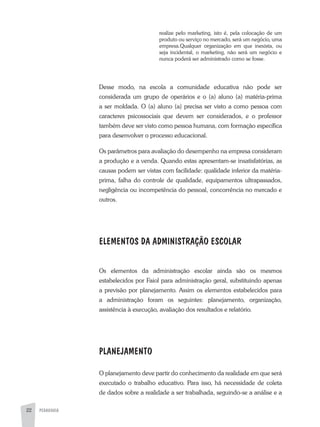 PEDAGOGIA22
realize pelo marketing, isto é, pela colocação de um
produto ou serviço no mercado, será um negócio, uma
empresa.Qualquer organização em que inexista, ou
seja incidental, o marketing, não será um negócio e
nunca poderá ser administrado como se fosse.
Desse modo, na escola a comunidade educativa não pode ser
considerada um grupo de operários e o (a) aluno (a) matéria-prima
a ser moldada. O (a) aluno (a) precisa ser visto a como pessoa com
caracteres psicossociais que devem ser considerados, e o professor
também deve ser visto como pessoa humana, com formação específica
para desenvolver o processo educacional.
Os parâmetros para avaliação do desempenho na empresa consideram
a produção e a venda. Quando estas apresentam-se insatisfatórias, as
causas podem ser vistas com facilidade: qualidade inferior da matéria-
prima, falha do controle de qualidade, equipamentos ultrapassados,
negligência ou incompetência do pessoal, concorrência no mercado e
outros.
ELEMENTOS DA ADMINISTRAÇÃO ESCOLAR
Os elementos da administração escolar ainda são os mesmos
estabelecidos por Faiol para administração geral, substituindo apenas
a previsão por planejamento. Assim os elementos estabelecidos para
a administração foram os seguintes: planejamento, organização,
assistência à execução, avaliação dos resultados e relatório.
PLANEJAMENTO
O planejamento deve partir do conhecimento da realidade em que será
executado o trabalho educativo. Para isso, há necessidade de coleta
de dados sobre a realidade a ser trabalhada, seguindo-se a análise e a
 
