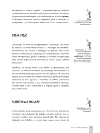 GESTÃO ESCOLAR | UNIDADE 1 23
interpretação do material coletado. O planejamento precisa considerar
os diferentes aspectos abrangidos pela ação administrativa. O processo
de planejamento dará origem a um documento que se chama plano.
a eficiência constitui-se elemento importante para a realização do
planejamento, pois disto depende o bom êxito de sua implementação.
ORGANIZAÇÃO
Composição da estrutura da organização. Estruturação dos setores
de operação. Escolha pessoal adequada à realização das atividades.
Esclarecimento das funções e atribuições das pessoas, assim como
definição das hierarquias. Elaboração dos documentos que discorram
acerca da organização geral da instituição. No âmbito da organização
estão também as providências referentes aos recursos físicos, materiais
e financeiros.
Entretanto, no serviço público, essas tarefas são prejudicadas pela
burocracia. a estrutura do sistema educacional já está estabelecida e
para ser alterada exige aprovação do Poder Legislativo. Os concursos
públicos que selecionam pessoal são democráticos, porém, nem sempre
selecionam os mais capazes. a burocracia do sistema educacional
tem afastado desse campo os que verdadeiramente fazem educação.
Portanto, cabe à ação administrativa o empenho para a superação
dessas dificuldades.
ASSISTÊNCIA À EXECUÇÃO
O administrador deve preocupar-se com o fornecimento dos recursos
necessários para efetivação do trabalho educativo evitando que os
executores tenham suas atividades prejudicadas. No decorrer da
realização dos trabalhos o mesmo deve manter uma postura de
Plano
Conjunto de propostas
resultantes de um processo
de planejamento.
Organização – é o modo
em que se organiza um
sistema, facilitando o
alcance de um objetivo.
Organização – É a forma
escolhida para arranjar,
dispor ou classificar objetos,
documentos e informações.
Assistência= postura
de acompanhamento,
coordenação.
 