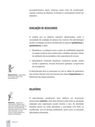 PEDAGOGIA24
acompanhamento, apoio, cobrança, assim como de coordenação,
visando o alcance de objetivos. a omissão e o autoritarismo devem ser
afastados.
AVALIAÇÃO DE RESULTADOS
À medida que os objetivos estiverem determinados, existe a
necessidade de avaliação do alcance dos mesmos. Na administração
escolar a avaliação acontece considerando os aspectos qualitativos e
quantitativos, a saber:
•	 Qualitativos: a avaliação ocorre a partir da credibilidade adquirida
no espaço social em que se desenvolve o trabalho educativo, diante
da satisfação das necessidades e das expectativas do mesmo.
•	 Quantitativos: matrícula, frequência, rendimento escolar, evasão
escolar e repetência, recursos financeiros aplicados, cumprimento
de cronogramas.
a administração deve se preocupar em não se utilizar de parâmetros
que venham atender mais aos interesses das classes hegemônicas em
detrimento das classes populares.
RELATÓRIO
a administração, anualmente, deve elaborar um documento
denominado relatório, onde deve discorrer sobre todas as atividades
realizadas pela organização escolar durante o ano. as atividades
relatadas devem ser todas planejadas e executadas com êxito, as
modificadas, com as devidas justificativas, assim como as principais
dificuldades enfrentadas.
Hegemônicas – predomínio
de um povo sobre outro,
preponderância.
Relatório - conjunto de
informações, utilizado para
reportar resultados parciais ou
totais de uma determinada
atividade, experimento, projeto,
ação, pesquisa, ou outro
evento, esteja finalizado ou
ainda em andamento.
 