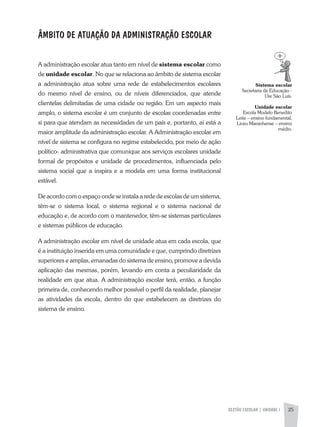 GESTÃO ESCOLAR | UNIDADE 1 25
ÂMBITO DE ATUAÇÃO DA ADMINISTRAÇÃO ESCOLAR
a administração escolar atua tanto em nível de sistema escolar como
de unidade escolar. No que se relaciona ao âmbito de sistema escolar
a administração atua sobre uma rede de estabelecimentos escolares
do mesmo nível de ensino, ou de níveis diferenciados, que atende
clientelas delimitadas de uma cidade ou região. Em um aspecto mais
amplo, o sistema escolar é um conjunto de escolas coordenadas entre
si para que atendam as necessidades de um país e, portanto, aí está a
maior amplitude da administração escolar. a administração escolar em
nível de sistema se configura no regime estabelecido, por meio de ação
político- administrativa que comunique aos serviços escolares unidade
formal de propósitos e unidade de procedimentos, influenciada pelo
sistema social que a inspira e a modela em uma forma institucional
estável.
De acordo com o espaço onde se instala a rede de escolas de um sistema,
têm-se o sistema local, o sistema regional e o sistema nacional de
educação e, de acordo com o mantenedor, têm-se sistemas particulares
e sistemas públicos de educação.
a administração escolar em nível de unidade atua em cada escola, que
é a instituição inserida em uma comunidade e que, cumprindo diretrizes
superiores e amplas, emanadas do sistema de ensino, promove a devida
aplicação das mesmas, porém, levando em conta a peculiaridade da
realidade em que atua. a administração escolar terá, então, a função
primeira de, conhecendo melhor possível o perfil da realidade, planejar
as atividades da escola, dentro do que estabelecem as diretrizes do
sistema de ensino.
Sistema escolar
Secretaria de Educação -
Ure São Luís.
Unidade escolar
Escola Modelo Benedito
Leite – ensino fundamental;
Liceu Maranhense – ensino
médio.
 